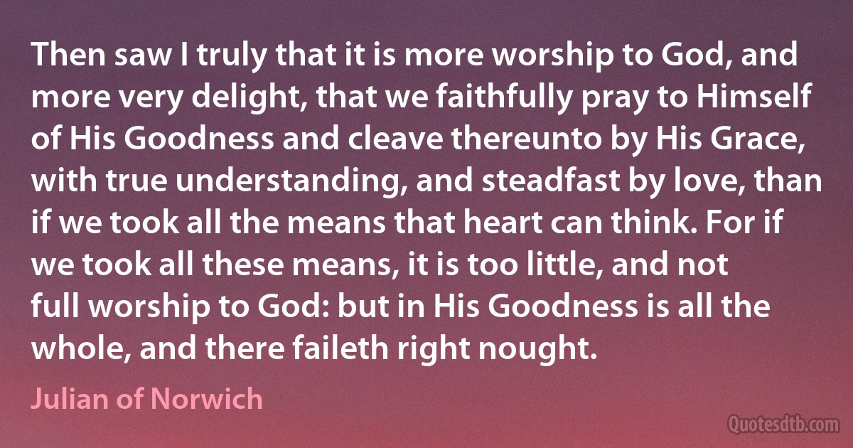 Then saw I truly that it is more worship to God, and more very delight, that we faithfully pray to Himself of His Goodness and cleave thereunto by His Grace, with true understanding, and steadfast by love, than if we took all the means that heart can think. For if we took all these means, it is too little, and not full worship to God: but in His Goodness is all the whole, and there faileth right nought. (Julian of Norwich)