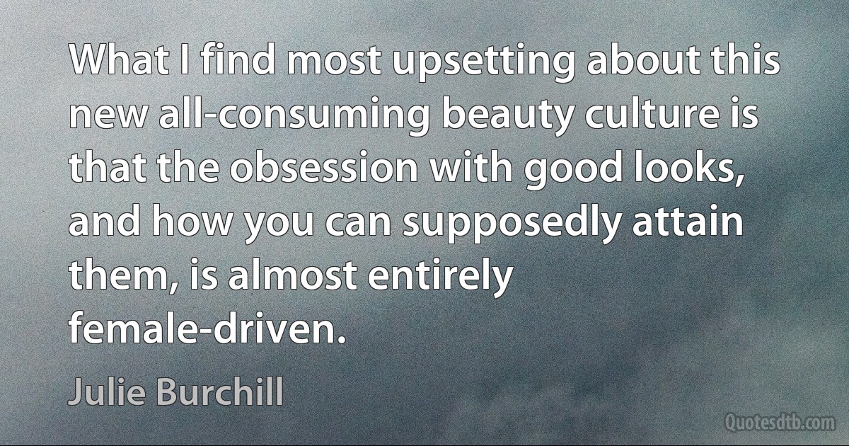 What I find most upsetting about this new all-consuming beauty culture is that the obsession with good looks, and how you can supposedly attain them, is almost entirely female-driven. (Julie Burchill)