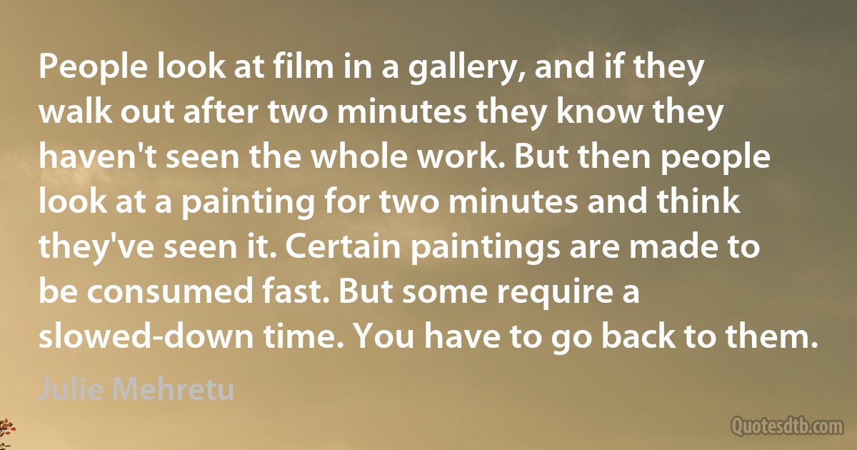 People look at film in a gallery, and if they walk out after two minutes they know they haven't seen the whole work. But then people look at a painting for two minutes and think they've seen it. Certain paintings are made to be consumed fast. But some require a slowed-down time. You have to go back to them. (Julie Mehretu)