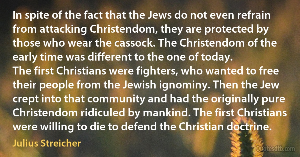 In spite of the fact that the Jews do not even refrain from attacking Christendom, they are protected by those who wear the cassock. The Christendom of the early time was different to the one of today.
The first Christians were fighters, who wanted to free their people from the Jewish ignominy. Then the Jew crept into that community and had the originally pure Christendom ridiculed by mankind. The first Christians were willing to die to defend the Christian doctrine. (Julius Streicher)