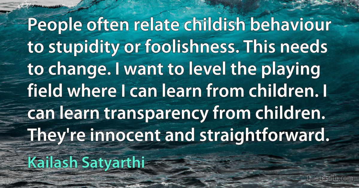 People often relate childish behaviour to stupidity or foolishness. This needs to change. I want to level the playing field where I can learn from children. I can learn transparency from children. They're innocent and straightforward. (Kailash Satyarthi)