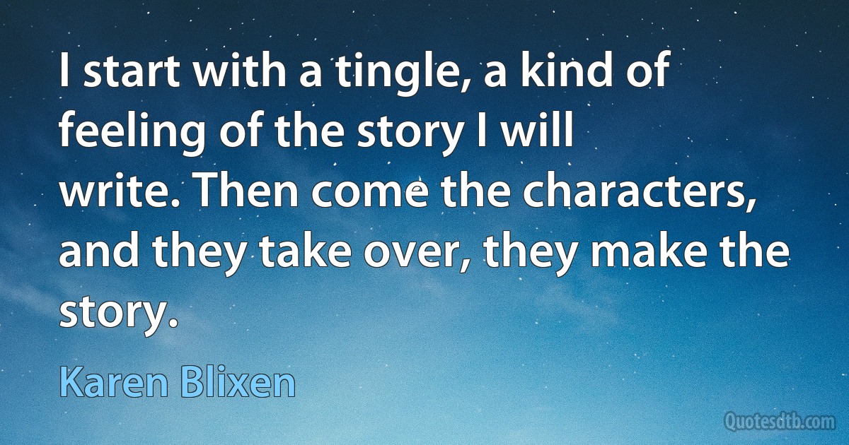 I start with a tingle, a kind of feeling of the story I will write. Then come the characters, and they take over, they make the story. (Karen Blixen)