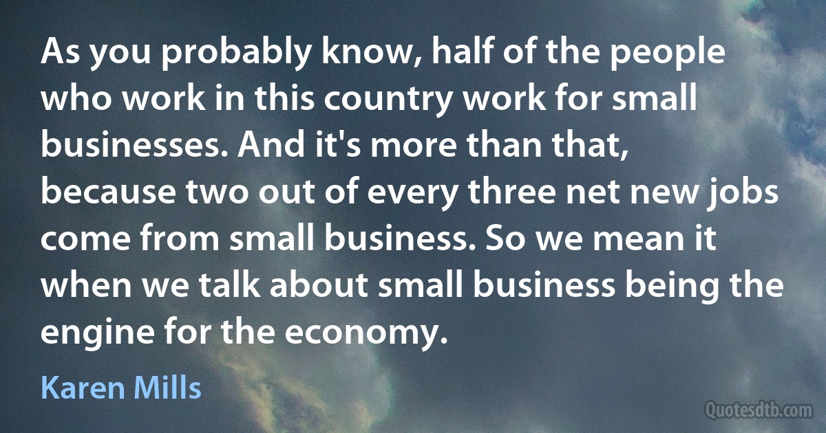 As you probably know, half of the people who work in this country work for small businesses. And it's more than that, because two out of every three net new jobs come from small business. So we mean it when we talk about small business being the engine for the economy. (Karen Mills)