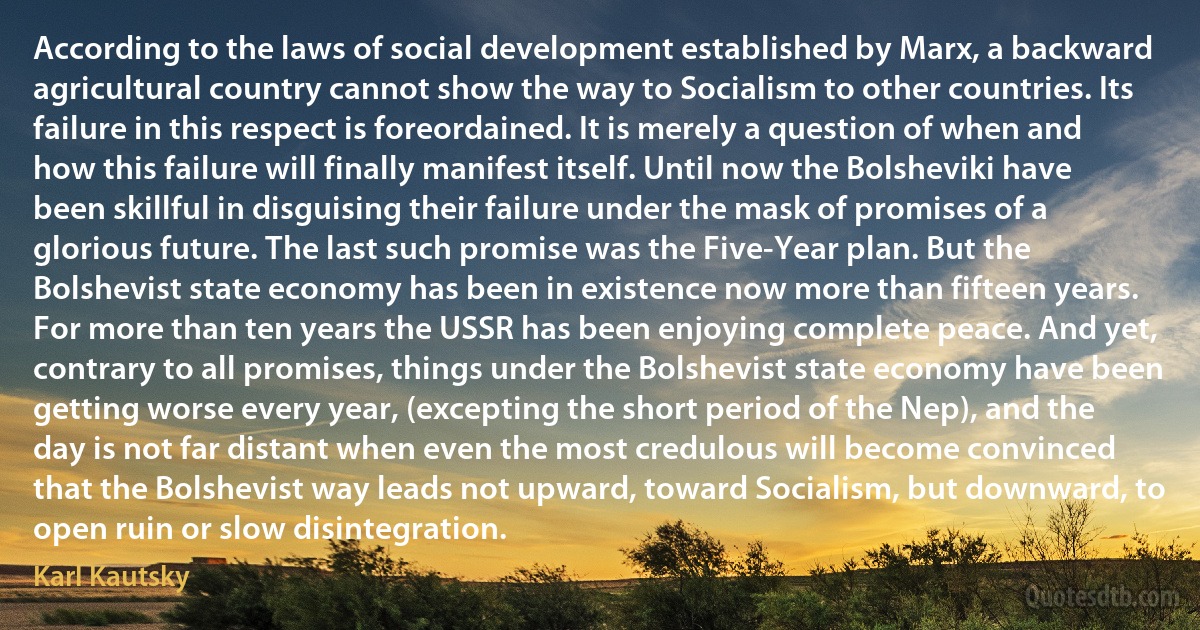 According to the laws of social development established by Marx, a backward agricultural country cannot show the way to Socialism to other countries. Its failure in this respect is foreordained. It is merely a question of when and how this failure will finally manifest itself. Until now the Bolsheviki have been skillful in disguising their failure under the mask of promises of a glorious future. The last such promise was the Five-Year plan. But the Bolshevist state economy has been in existence now more than fifteen years. For more than ten years the USSR has been enjoying complete peace. And yet, contrary to all promises, things under the Bolshevist state economy have been getting worse every year, (excepting the short period of the Nep), and the day is not far distant when even the most credulous will become convinced that the Bolshevist way leads not upward, toward Socialism, but downward, to open ruin or slow disintegration. (Karl Kautsky)