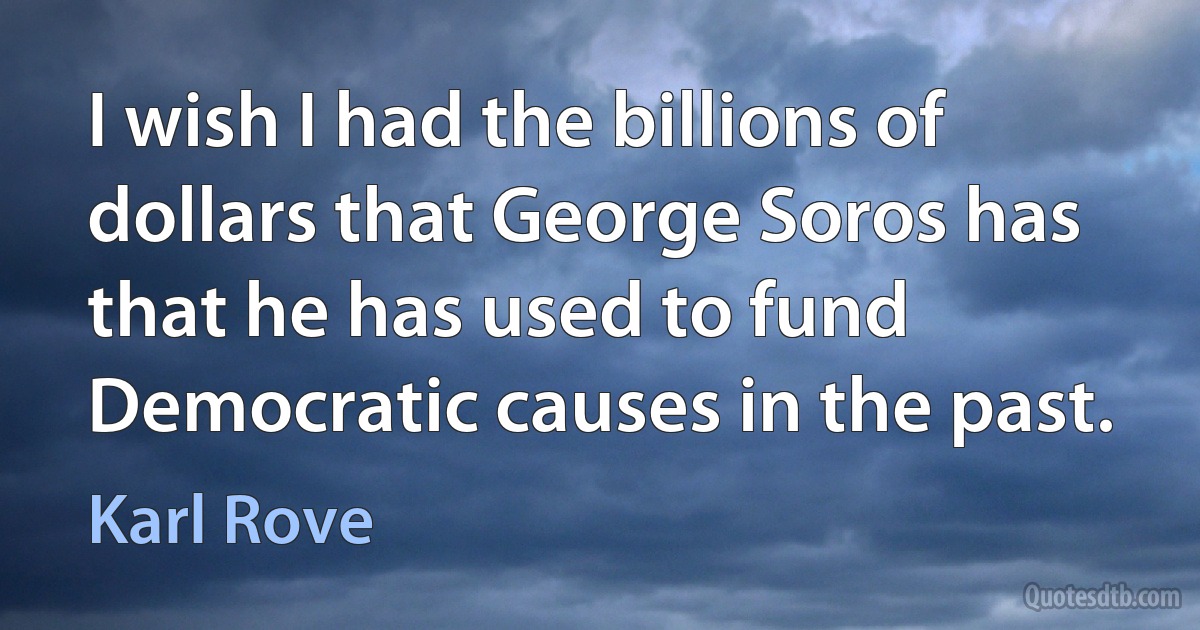 I wish I had the billions of dollars that George Soros has that he has used to fund Democratic causes in the past. (Karl Rove)