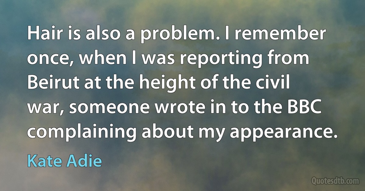 Hair is also a problem. I remember once, when I was reporting from Beirut at the height of the civil war, someone wrote in to the BBC complaining about my appearance. (Kate Adie)