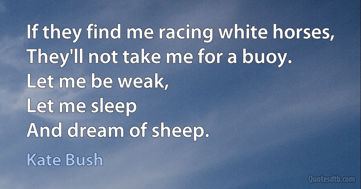 If they find me racing white horses,
They'll not take me for a buoy.
Let me be weak,
Let me sleep
And dream of sheep. (Kate Bush)