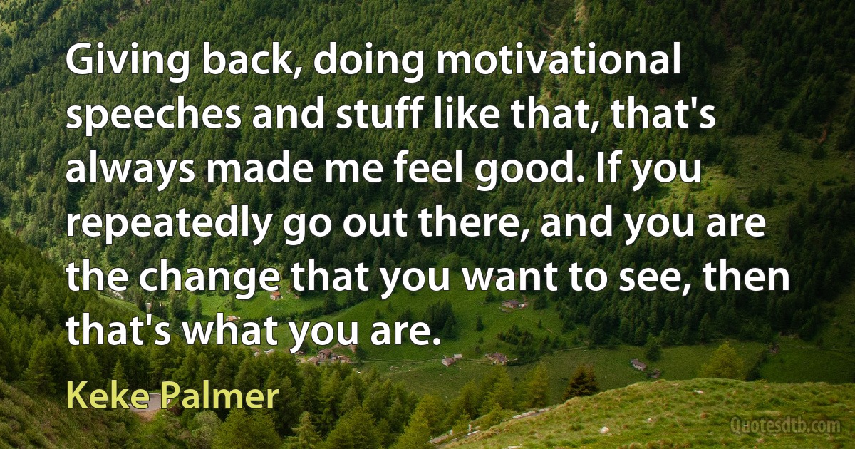 Giving back, doing motivational speeches and stuff like that, that's always made me feel good. If you repeatedly go out there, and you are the change that you want to see, then that's what you are. (Keke Palmer)