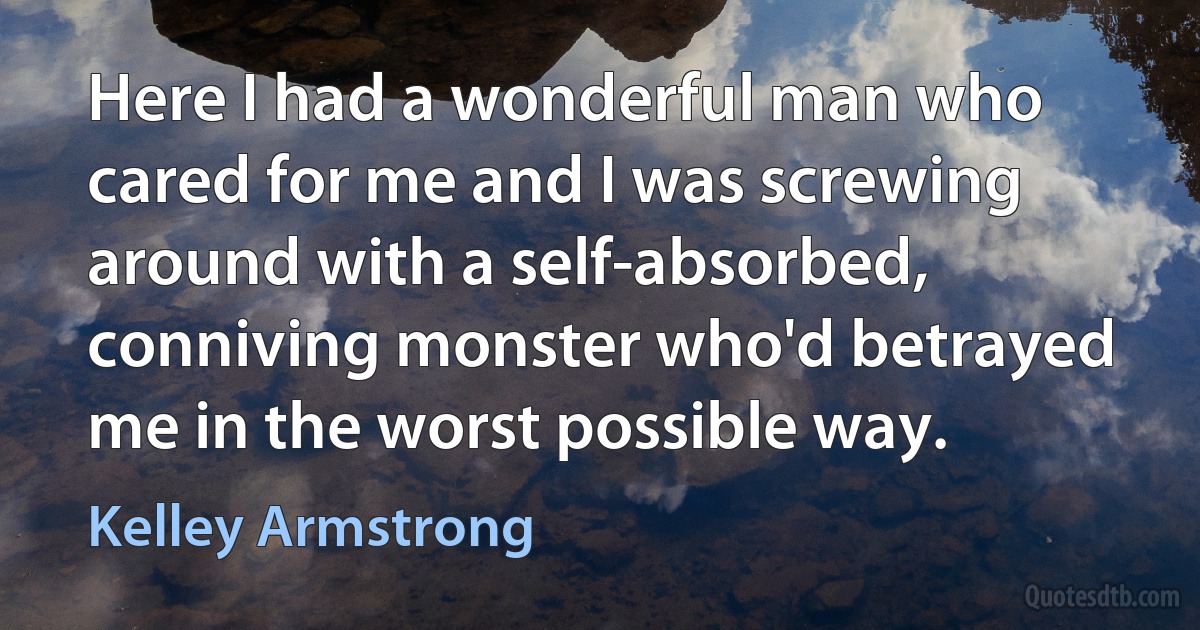 Here I had a wonderful man who cared for me and I was screwing around with a self-absorbed, conniving monster who'd betrayed me in the worst possible way. (Kelley Armstrong)