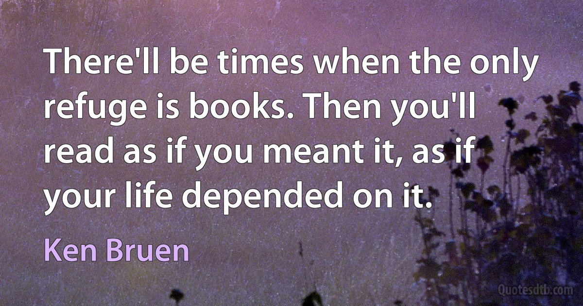 There'll be times when the only refuge is books. Then you'll read as if you meant it, as if your life depended on it. (Ken Bruen)