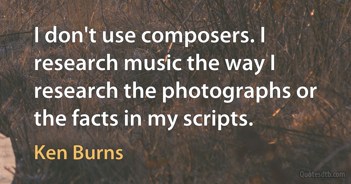 I don't use composers. I research music the way I research the photographs or the facts in my scripts. (Ken Burns)