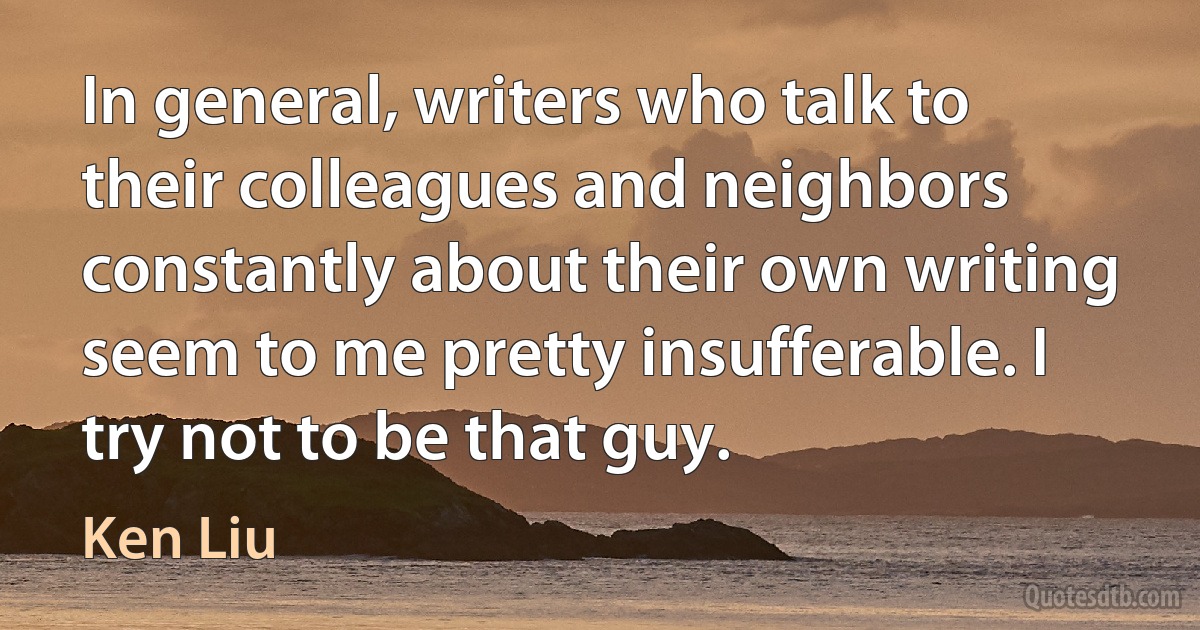 In general, writers who talk to their colleagues and neighbors constantly about their own writing seem to me pretty insufferable. I try not to be that guy. (Ken Liu)