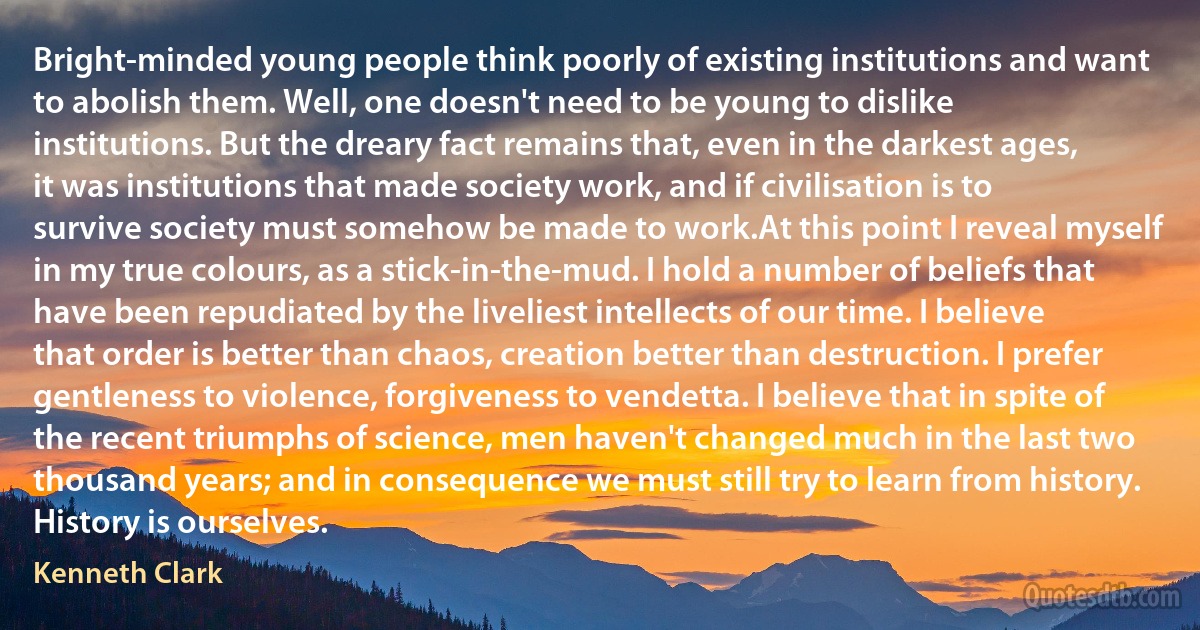 Bright-minded young people think poorly of existing institutions and want to abolish them. Well, one doesn't need to be young to dislike institutions. But the dreary fact remains that, even in the darkest ages, it was institutions that made society work, and if civilisation is to survive society must somehow be made to work.At this point I reveal myself in my true colours, as a stick-in-the-mud. I hold a number of beliefs that have been repudiated by the liveliest intellects of our time. I believe that order is better than chaos, creation better than destruction. I prefer gentleness to violence, forgiveness to vendetta. I believe that in spite of the recent triumphs of science, men haven't changed much in the last two thousand years; and in consequence we must still try to learn from history. History is ourselves. (Kenneth Clark)