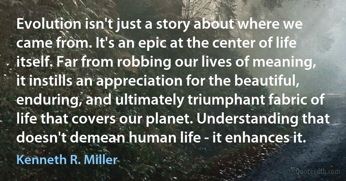 Evolution isn't just a story about where we came from. It's an epic at the center of life itself. Far from robbing our lives of meaning, it instills an appreciation for the beautiful, enduring, and ultimately triumphant fabric of life that covers our planet. Understanding that doesn't demean human life - it enhances it. (Kenneth R. Miller)