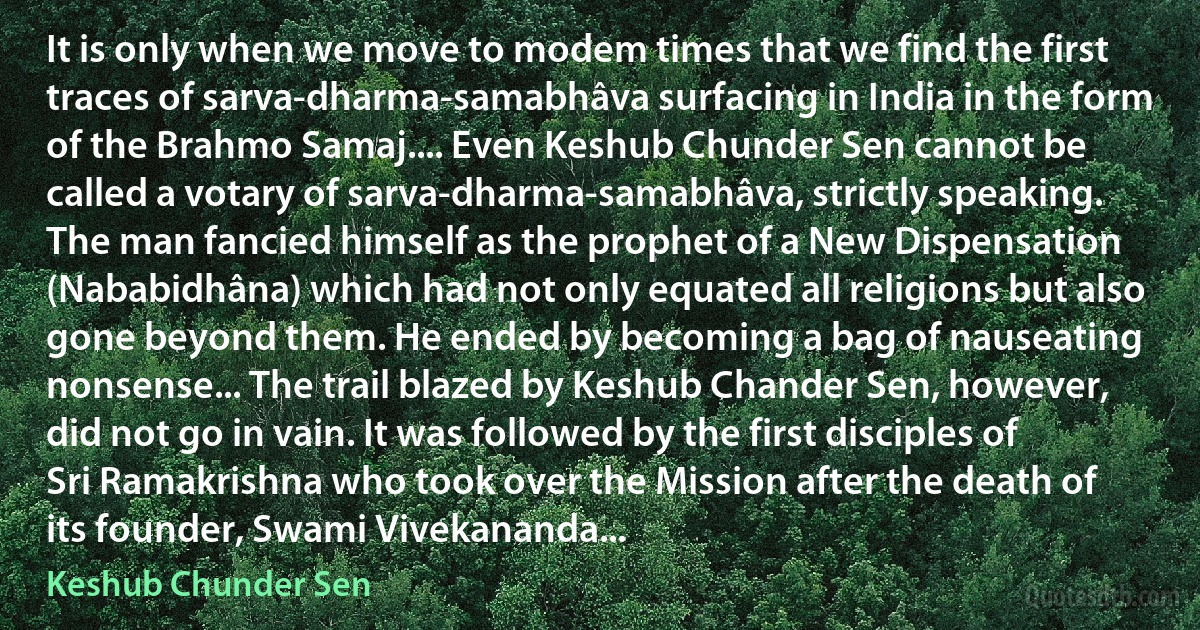 It is only when we move to modem times that we find the first traces of sarva-dharma-samabhâva surfacing in India in the form of the Brahmo Samaj.... Even Keshub Chunder Sen cannot be called a votary of sarva-dharma-samabhâva, strictly speaking. The man fancied himself as the prophet of a New Dispensation (Nababidhâna) which had not only equated all religions but also gone beyond them. He ended by becoming a bag of nauseating nonsense... The trail blazed by Keshub Chander Sen, however, did not go in vain. It was followed by the first disciples of Sri Ramakrishna who took over the Mission after the death of its founder, Swami Vivekananda... (Keshub Chunder Sen)