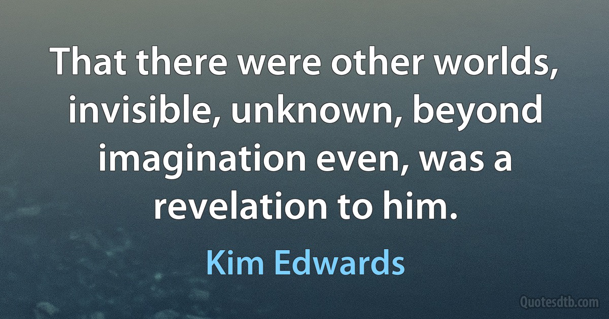 That there were other worlds, invisible, unknown, beyond imagination even, was a revelation to him. (Kim Edwards)