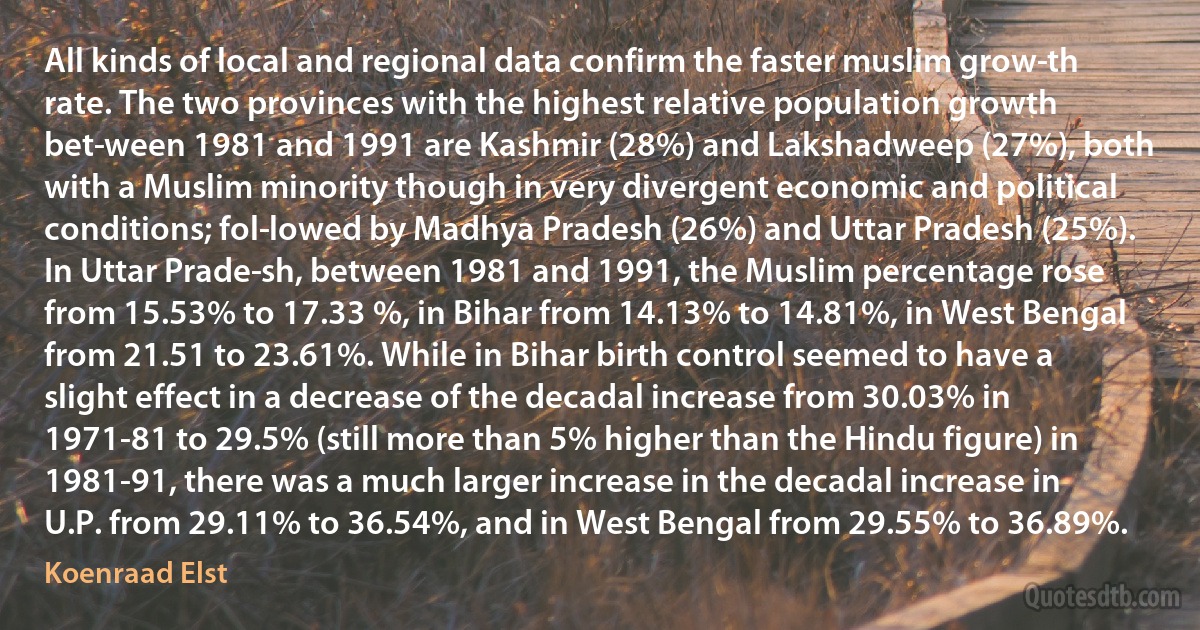 All kinds of local and regional data confirm the faster muslim grow­th rate. The two provinces with the highest relative population growth bet­ween 1981 and 1991 are Kashmir (28%) and Lakshadweep (27%), both with a Muslim minority though in very divergent economic and political conditions; fol­lowed by Madhya Pradesh (26%) and Uttar Pradesh (25%). In Uttar Prade­sh, between 1981 and 1991, the Muslim percentage rose from 15.53% to 17.33 %, in Bihar from 14.13% to 14.81%, in West Bengal from 21.51 to 23.61%. While in Bihar birth control seemed to have a slight effect in a decrease of the decadal increase from 30.03% in 1971-81 to 29.5% (still more than 5% higher than the Hindu figure) in 1981-91, there was a much larger increase in the decadal increase in U.P. from 29.11% to 36.54%, and in West Bengal from 29.55% to 36.89%. (Koenraad Elst)