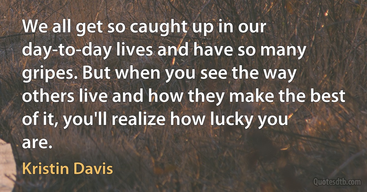 We all get so caught up in our day-to-day lives and have so many gripes. But when you see the way others live and how they make the best of it, you'll realize how lucky you are. (Kristin Davis)