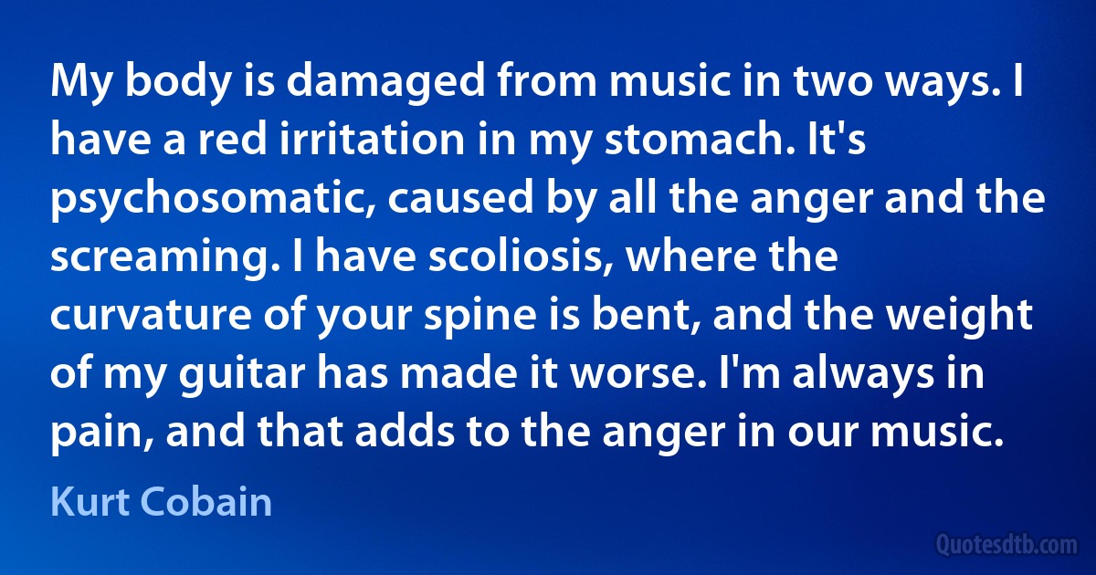 My body is damaged from music in two ways. I have a red irritation in my stomach. It's psychosomatic, caused by all the anger and the screaming. I have scoliosis, where the curvature of your spine is bent, and the weight of my guitar has made it worse. I'm always in pain, and that adds to the anger in our music. (Kurt Cobain)