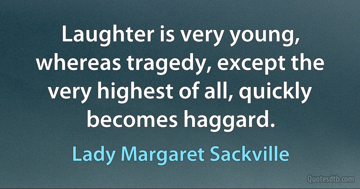 Laughter is very young, whereas tragedy, except the very highest of all, quickly becomes haggard. (Lady Margaret Sackville)