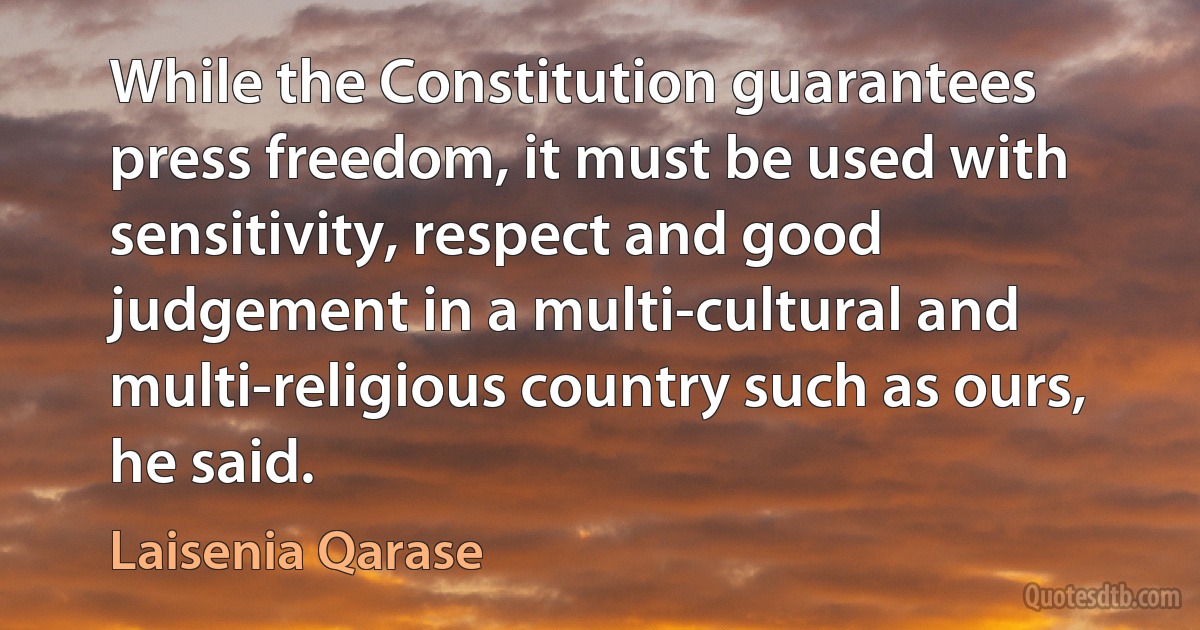 While the Constitution guarantees press freedom, it must be used with sensitivity, respect and good judgement in a multi-cultural and multi-religious country such as ours, he said. (Laisenia Qarase)