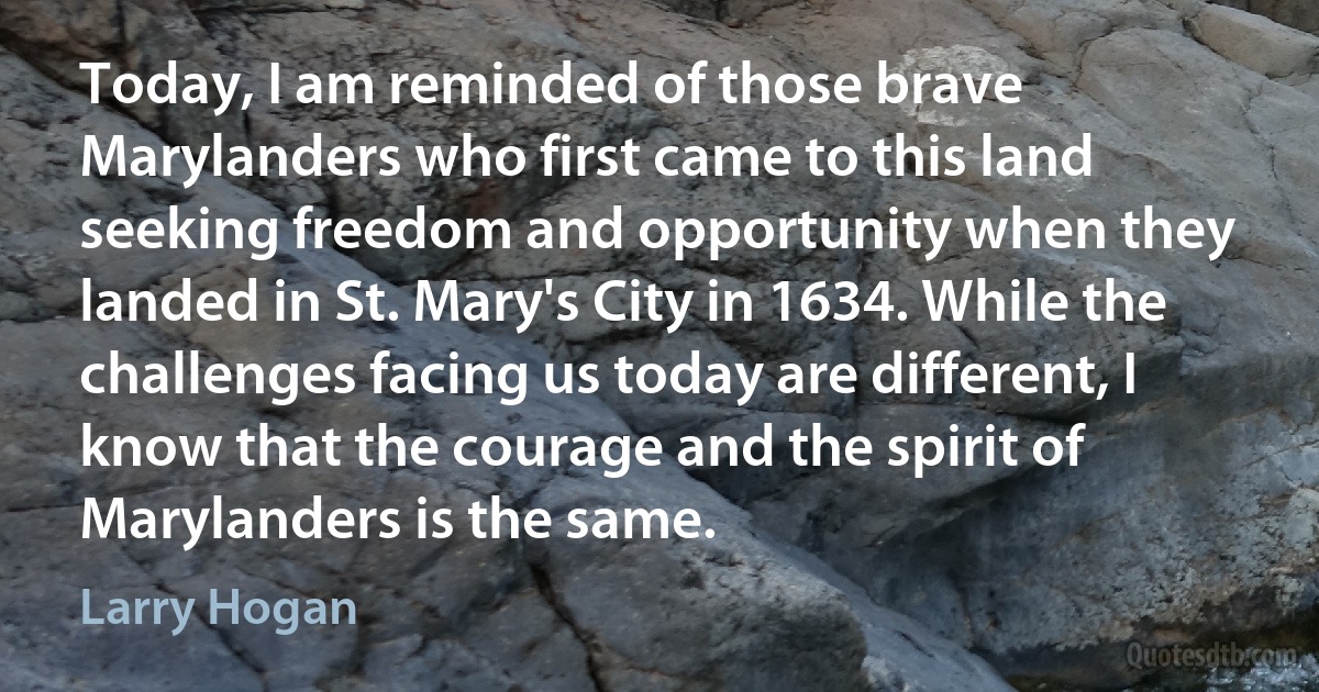 Today, I am reminded of those brave Marylanders who first came to this land seeking freedom and opportunity when they landed in St. Mary's City in 1634. While the challenges facing us today are different, I know that the courage and the spirit of Marylanders is the same. (Larry Hogan)