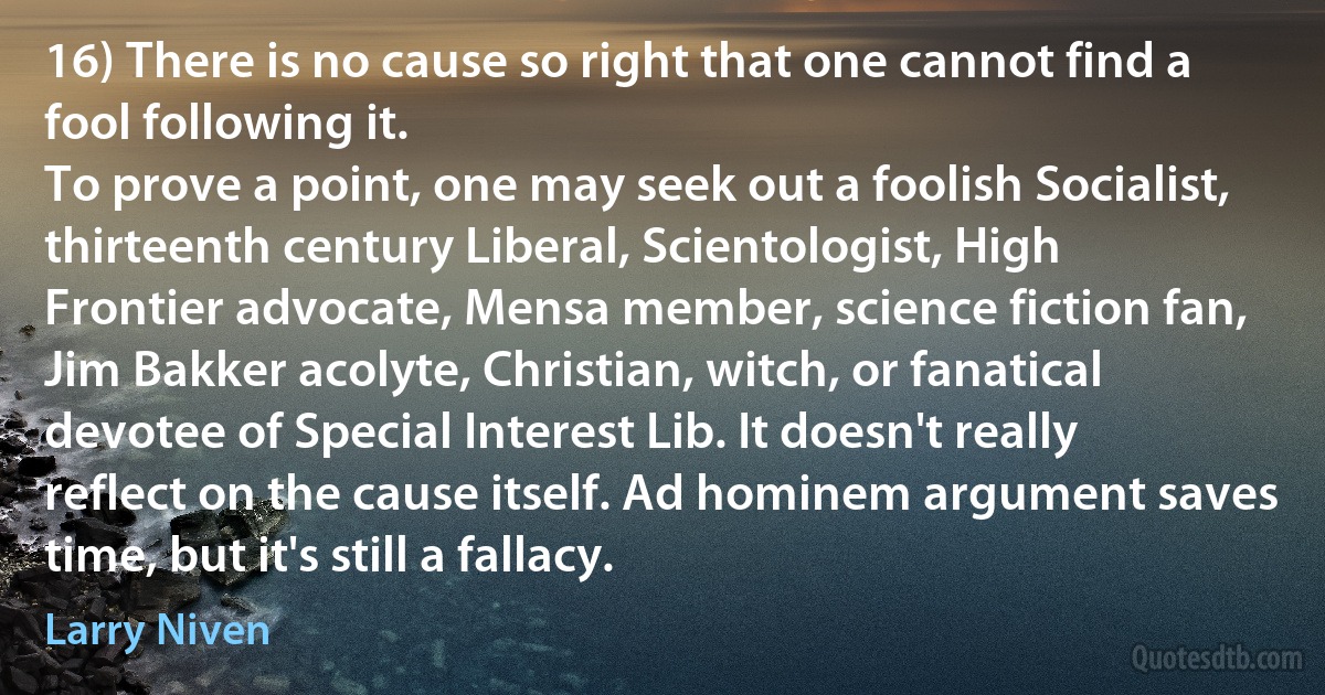 16) There is no cause so right that one cannot find a fool following it.
To prove a point, one may seek out a foolish Socialist, thirteenth century Liberal, Scientologist, High Frontier advocate, Mensa member, science fiction fan, Jim Bakker acolyte, Christian, witch, or fanatical devotee of Special Interest Lib. It doesn't really reflect on the cause itself. Ad hominem argument saves time, but it's still a fallacy. (Larry Niven)