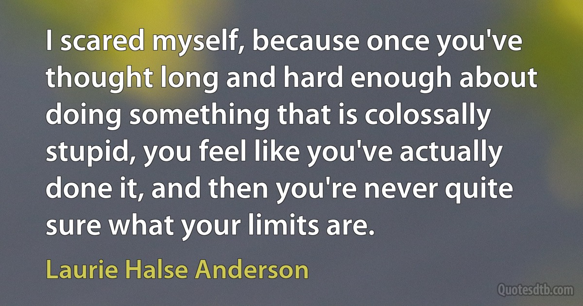 I scared myself, because once you've thought long and hard enough about doing something that is colossally stupid, you feel like you've actually done it, and then you're never quite sure what your limits are. (Laurie Halse Anderson)