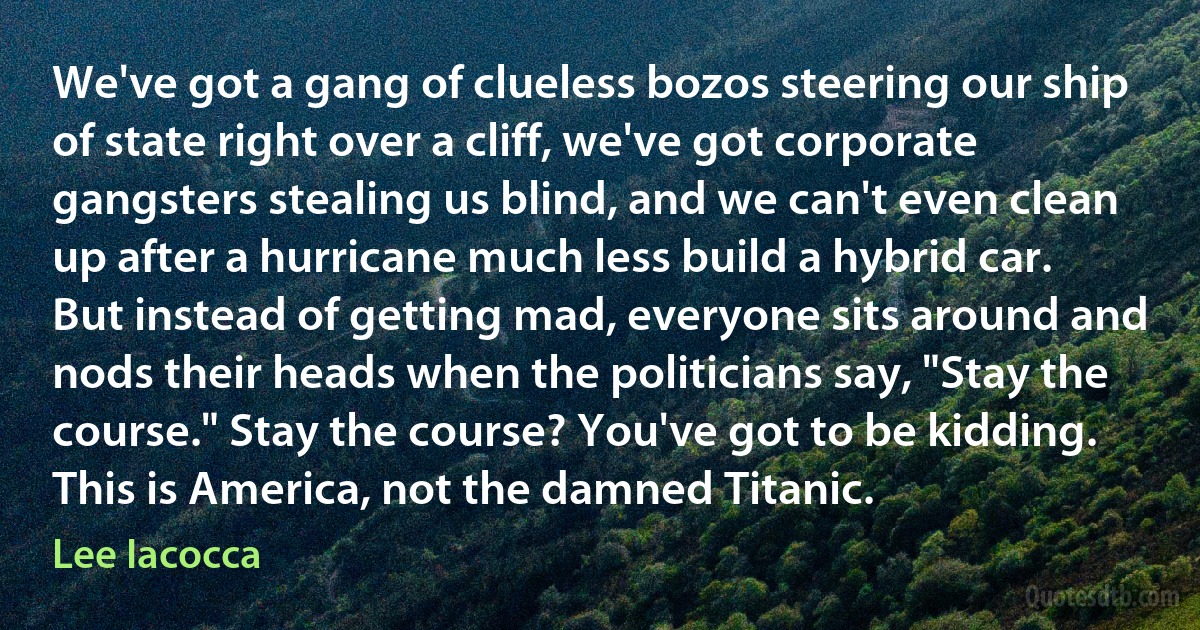 We've got a gang of clueless bozos steering our ship of state right over a cliff, we've got corporate gangsters stealing us blind, and we can't even clean up after a hurricane much less build a hybrid car. But instead of getting mad, everyone sits around and nods their heads when the politicians say, "Stay the course." Stay the course? You've got to be kidding. This is America, not the damned Titanic. (Lee Iacocca)