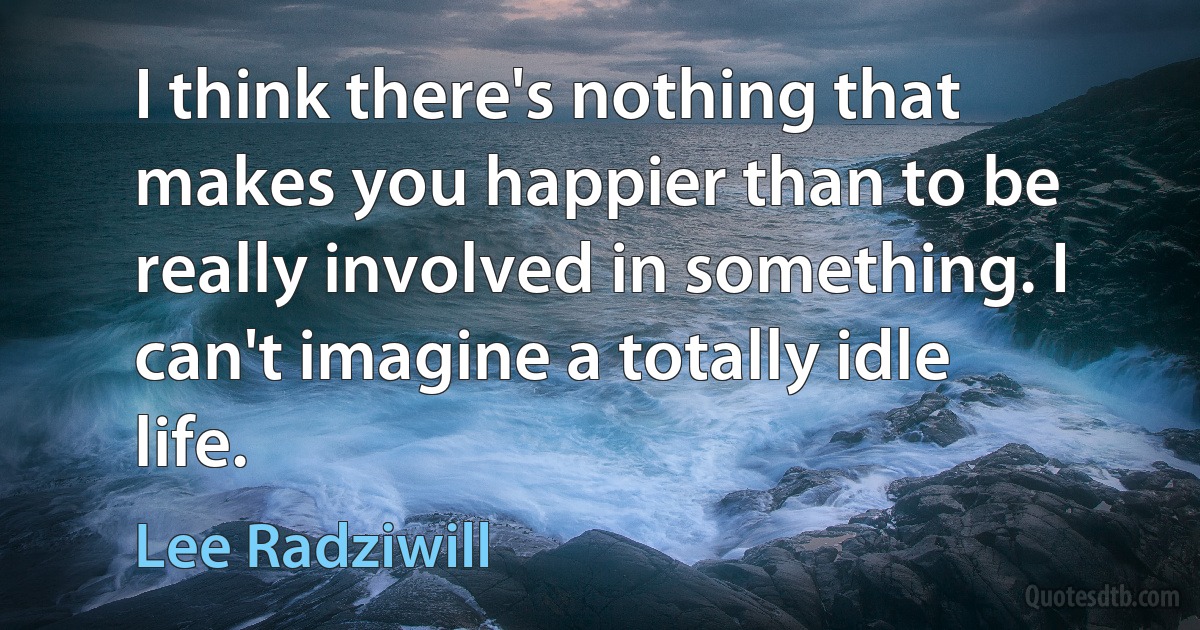 I think there's nothing that makes you happier than to be really involved in something. I can't imagine a totally idle life. (Lee Radziwill)