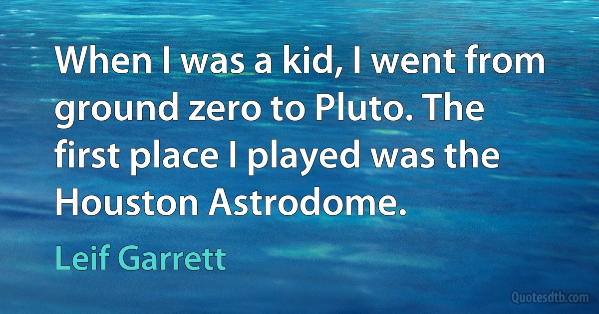 When I was a kid, I went from ground zero to Pluto. The first place I played was the Houston Astrodome. (Leif Garrett)