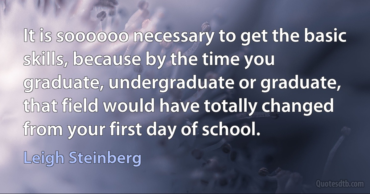 It is soooooo necessary to get the basic skills, because by the time you graduate, undergraduate or graduate, that field would have totally changed from your first day of school. (Leigh Steinberg)