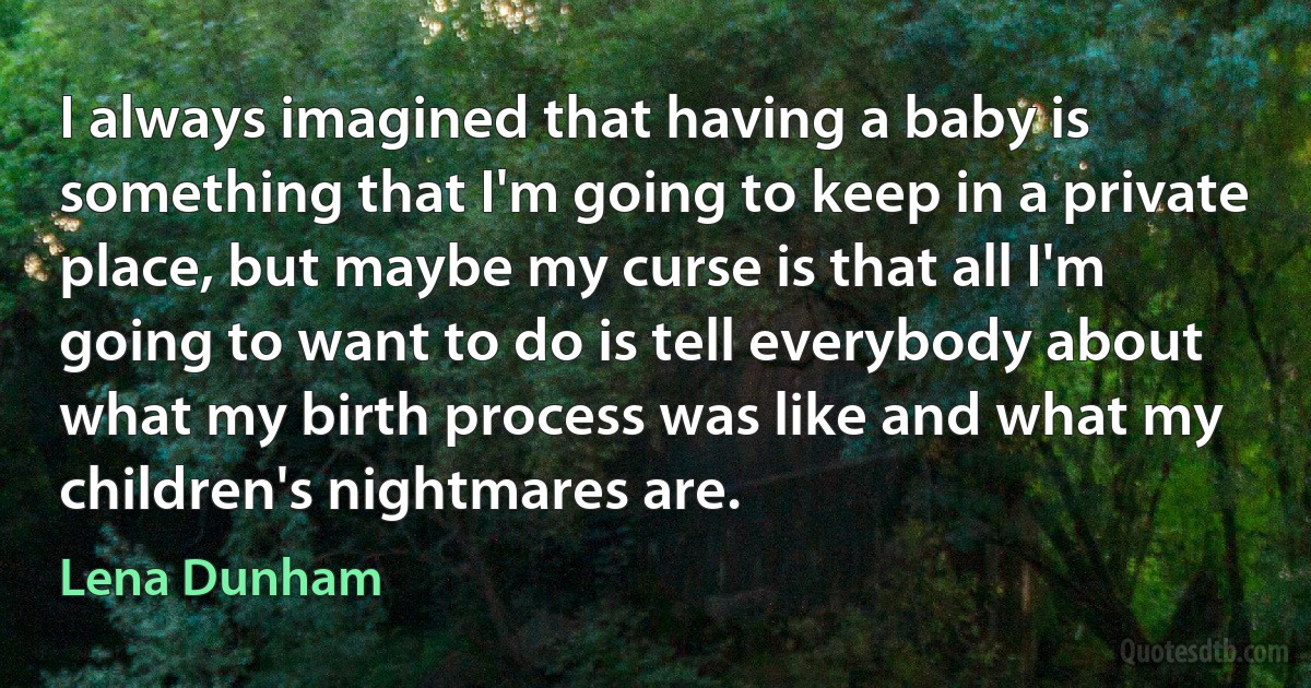 I always imagined that having a baby is something that I'm going to keep in a private place, but maybe my curse is that all I'm going to want to do is tell everybody about what my birth process was like and what my children's nightmares are. (Lena Dunham)