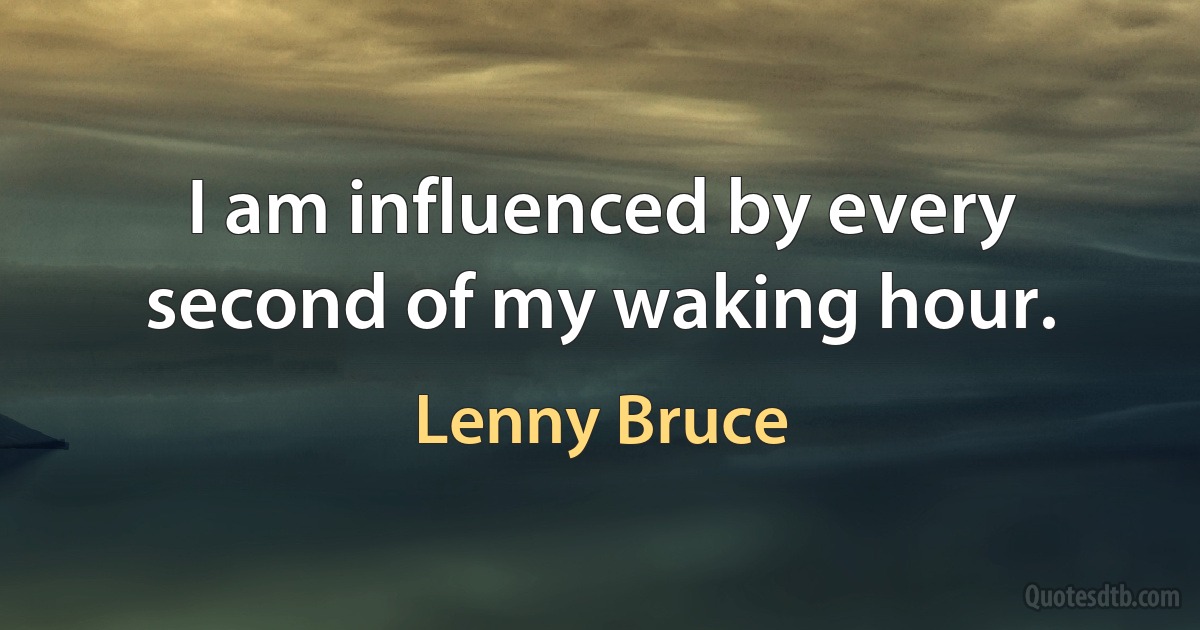 I am influenced by every second of my waking hour. (Lenny Bruce)