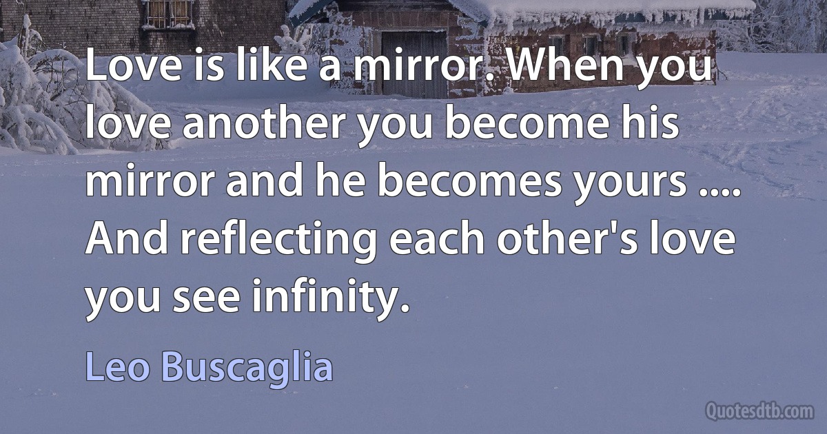 Love is like a mirror. When you love another you become his mirror and he becomes yours .... And reflecting each other's love you see infinity. (Leo Buscaglia)