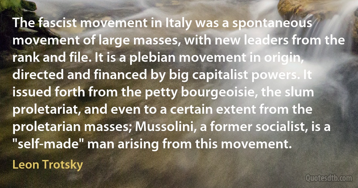 The fascist movement in Italy was a spontaneous movement of large masses, with new leaders from the rank and file. It is a plebian movement in origin, directed and financed by big capitalist powers. It issued forth from the petty bourgeoisie, the slum proletariat, and even to a certain extent from the proletarian masses; Mussolini, a former socialist, is a "self-made" man arising from this movement. (Leon Trotsky)