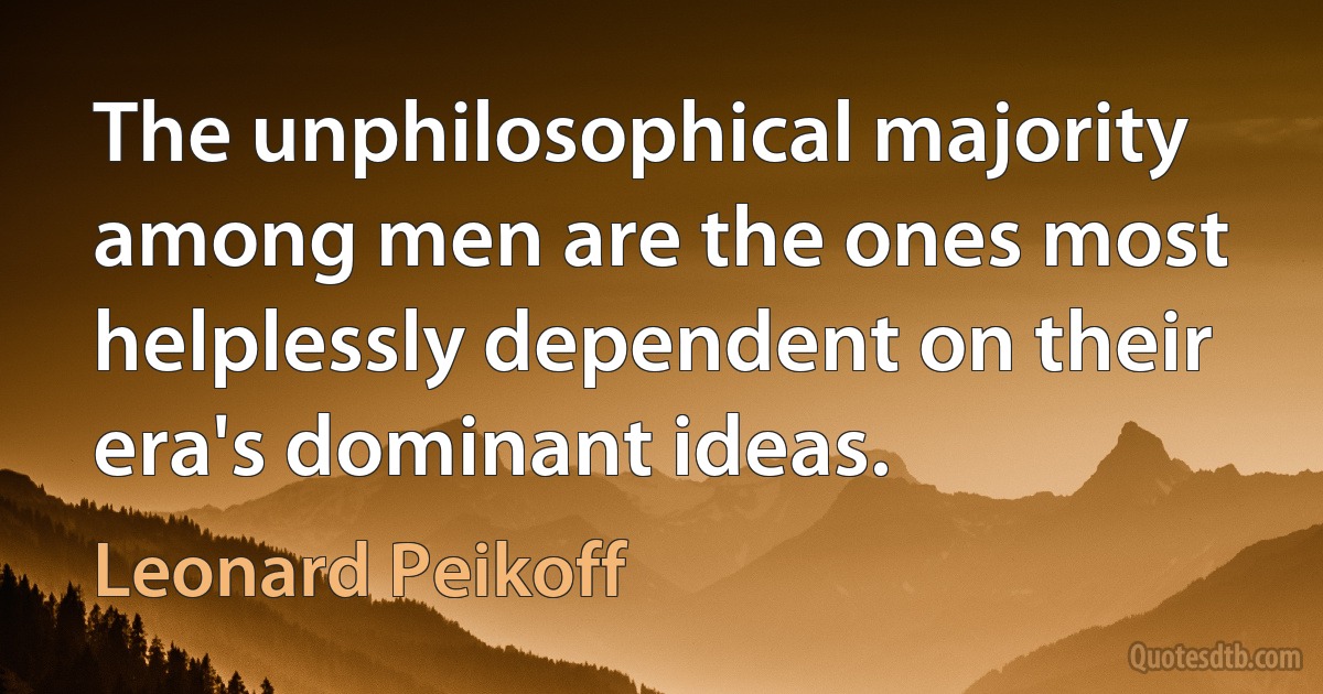 The unphilosophical majority among men are the ones most helplessly dependent on their era's dominant ideas. (Leonard Peikoff)