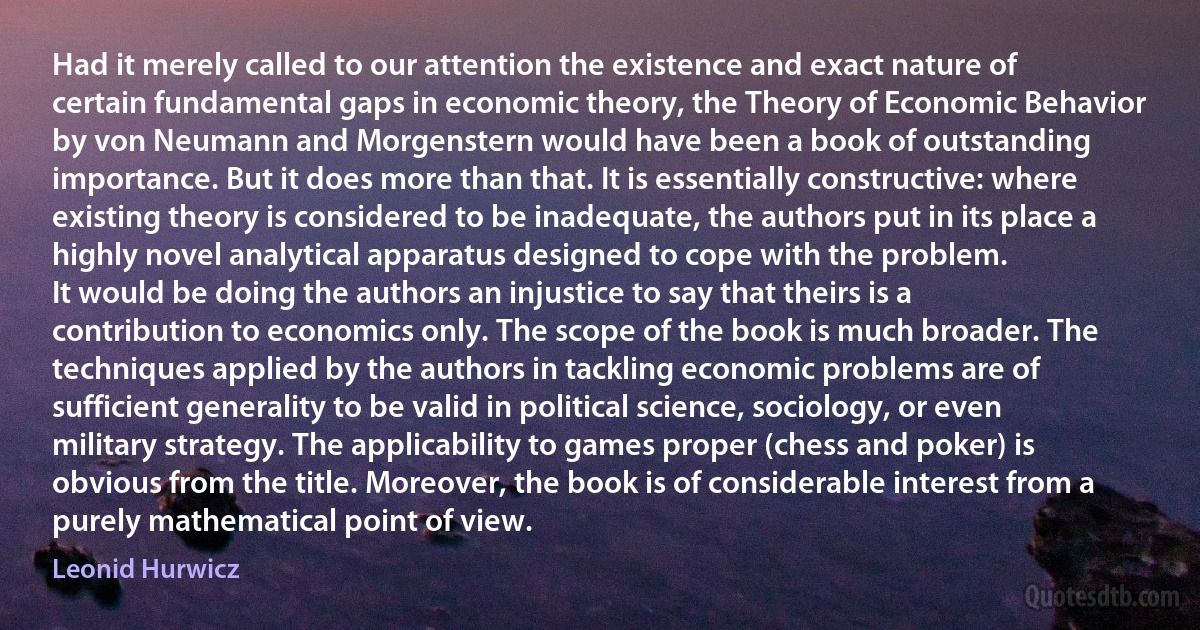 Had it merely called to our attention the existence and exact nature of certain fundamental gaps in economic theory, the Theory of Economic Behavior by von Neumann and Morgenstern would have been a book of outstanding importance. But it does more than that. It is essentially constructive: where existing theory is considered to be inadequate, the authors put in its place a highly novel analytical apparatus designed to cope with the problem.
It would be doing the authors an injustice to say that theirs is a contribution to economics only. The scope of the book is much broader. The techniques applied by the authors in tackling economic problems are of sufficient generality to be valid in political science, sociology, or even military strategy. The applicability to games proper (chess and poker) is obvious from the title. Moreover, the book is of considerable interest from a purely mathematical point of view. (Leonid Hurwicz)