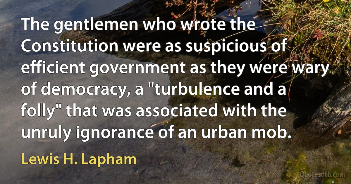 The gentlemen who wrote the Constitution were as suspicious of efficient government as they were wary of democracy, a "turbulence and a folly" that was associated with the unruly ignorance of an urban mob. (Lewis H. Lapham)