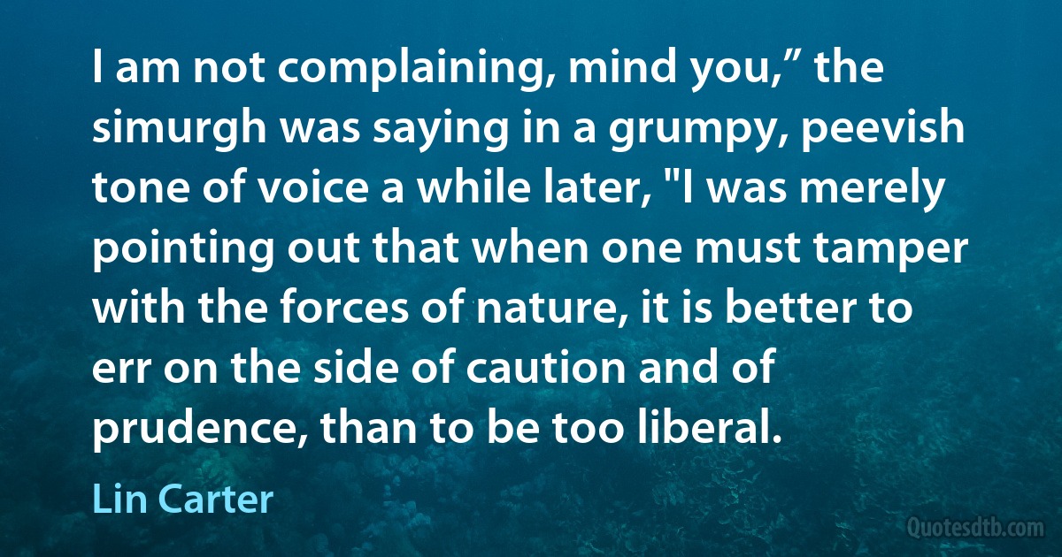 I am not complaining, mind you,” the simurgh was saying in a grumpy, peevish tone of voice a while later, "I was merely pointing out that when one must tamper with the forces of nature, it is better to err on the side of caution and of prudence, than to be too liberal. (Lin Carter)