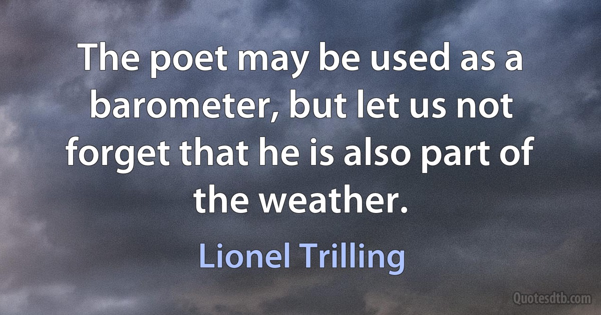 The poet may be used as a barometer, but let us not forget that he is also part of the weather. (Lionel Trilling)