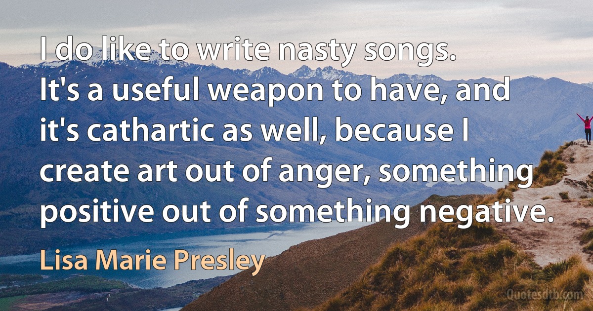 I do like to write nasty songs. It's a useful weapon to have, and it's cathartic as well, because I create art out of anger, something positive out of something negative. (Lisa Marie Presley)