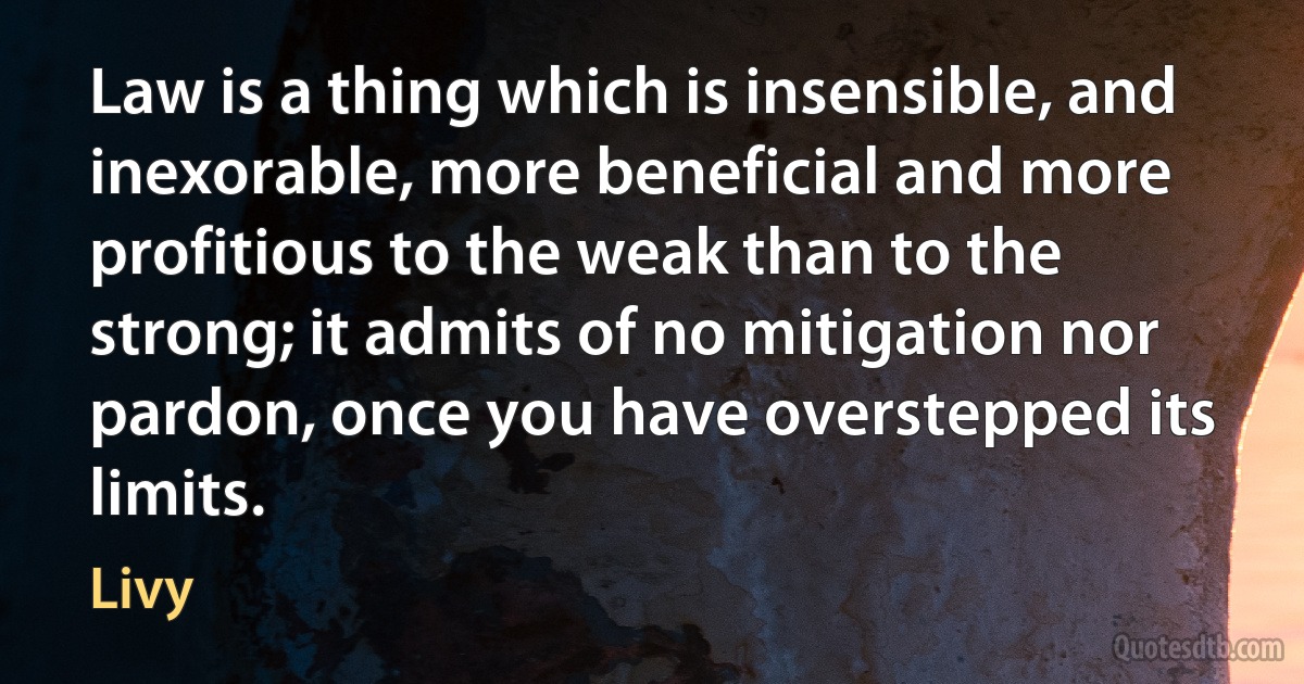 Law is a thing which is insensible, and inexorable, more beneficial and more profitious to the weak than to the strong; it admits of no mitigation nor pardon, once you have overstepped its limits. (Livy)