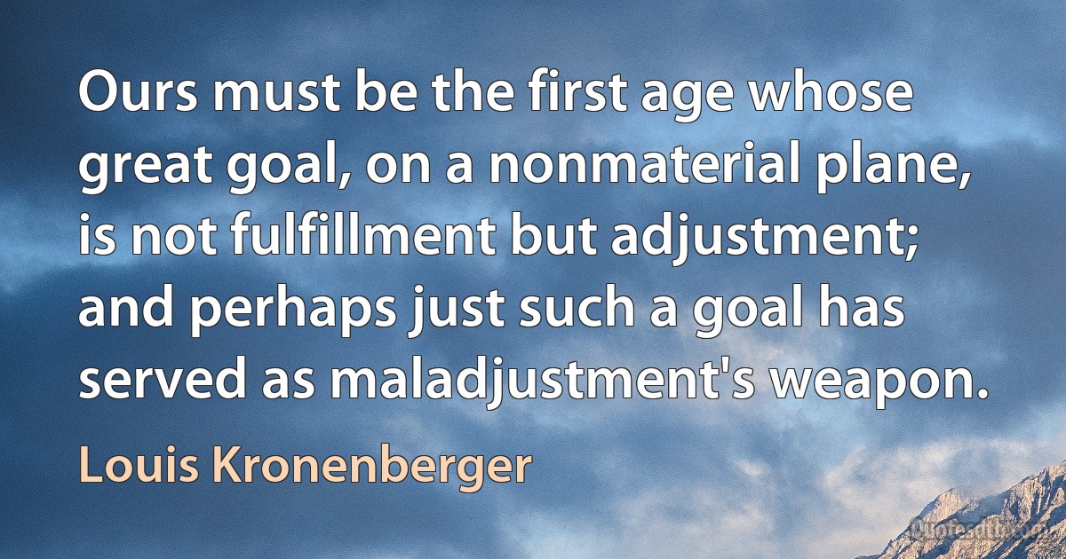 Ours must be the first age whose great goal, on a nonmaterial plane, is not fulfillment but adjustment; and perhaps just such a goal has served as maladjustment's weapon. (Louis Kronenberger)