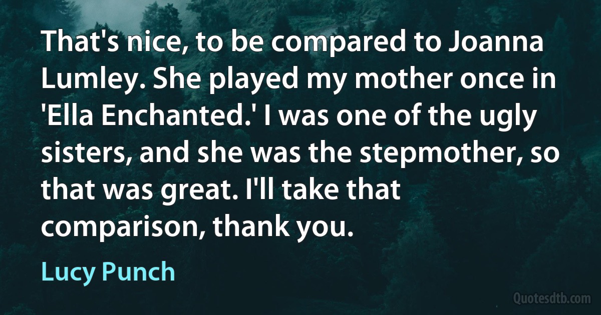 That's nice, to be compared to Joanna Lumley. She played my mother once in 'Ella Enchanted.' I was one of the ugly sisters, and she was the stepmother, so that was great. I'll take that comparison, thank you. (Lucy Punch)