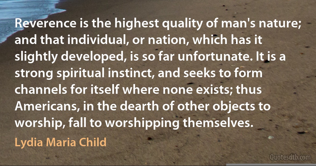 Reverence is the highest quality of man's nature; and that individual, or nation, which has it slightly developed, is so far unfortunate. It is a strong spiritual instinct, and seeks to form channels for itself where none exists; thus Americans, in the dearth of other objects to worship, fall to worshipping themselves. (Lydia Maria Child)