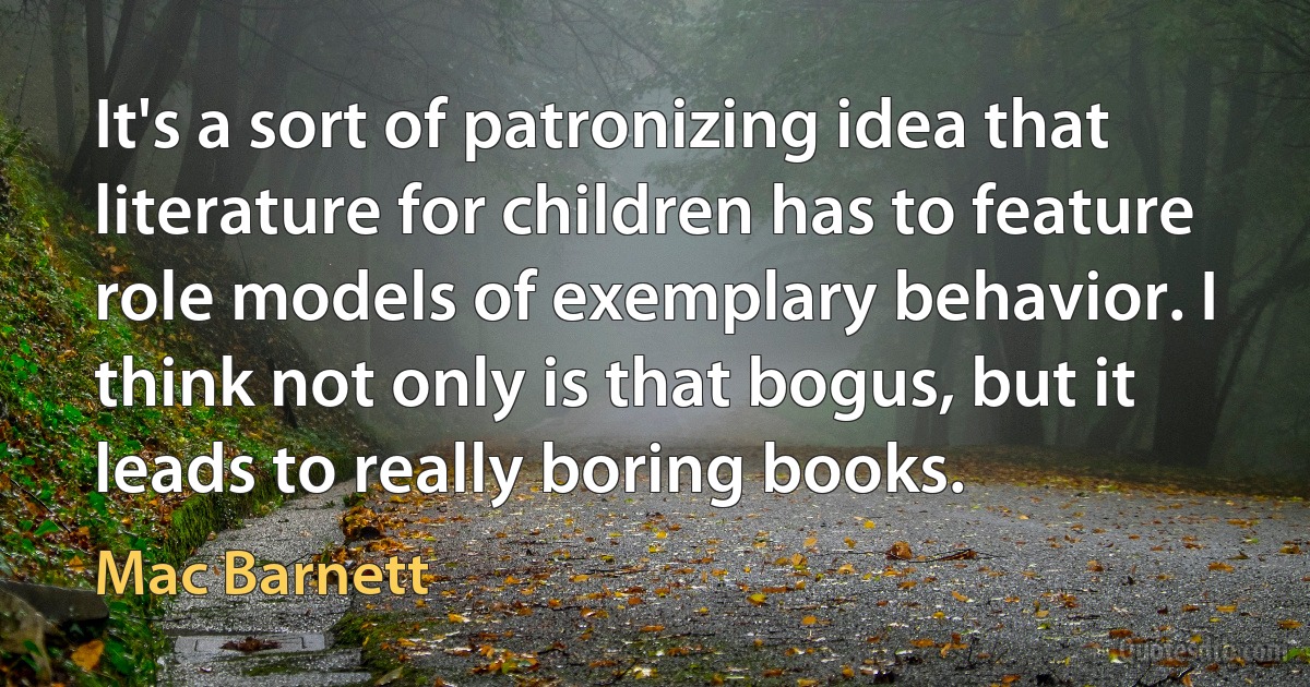 It's a sort of patronizing idea that literature for children has to feature role models of exemplary behavior. I think not only is that bogus, but it leads to really boring books. (Mac Barnett)