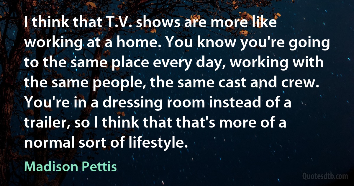 I think that T.V. shows are more like working at a home. You know you're going to the same place every day, working with the same people, the same cast and crew. You're in a dressing room instead of a trailer, so I think that that's more of a normal sort of lifestyle. (Madison Pettis)