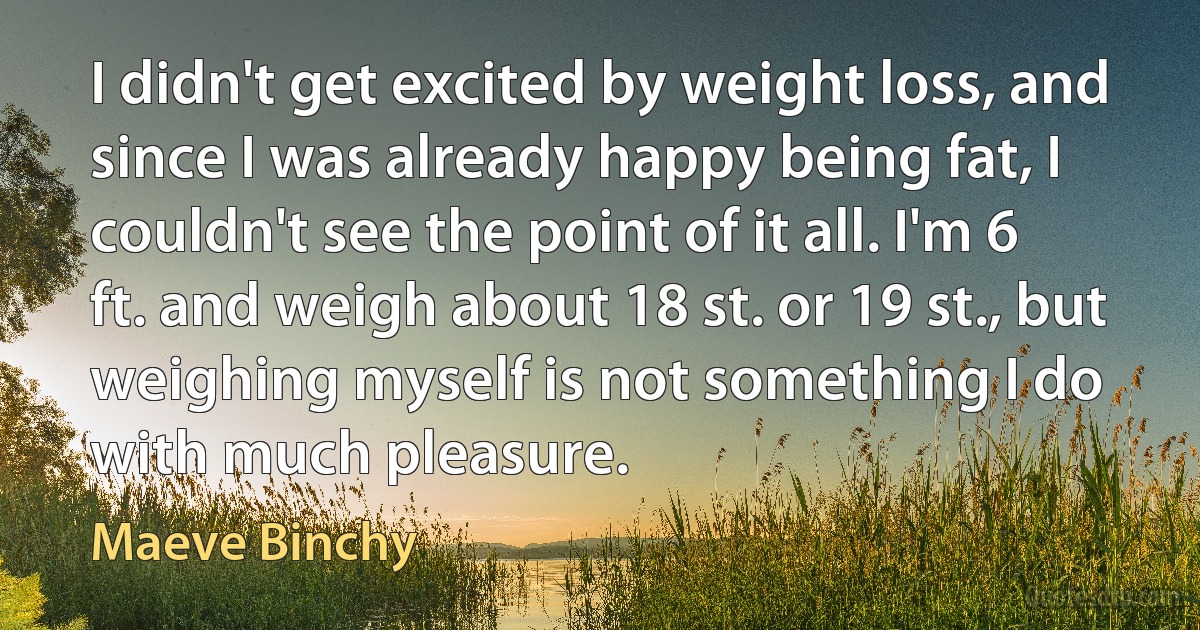 I didn't get excited by weight loss, and since I was already happy being fat, I couldn't see the point of it all. I'm 6 ft. and weigh about 18 st. or 19 st., but weighing myself is not something I do with much pleasure. (Maeve Binchy)