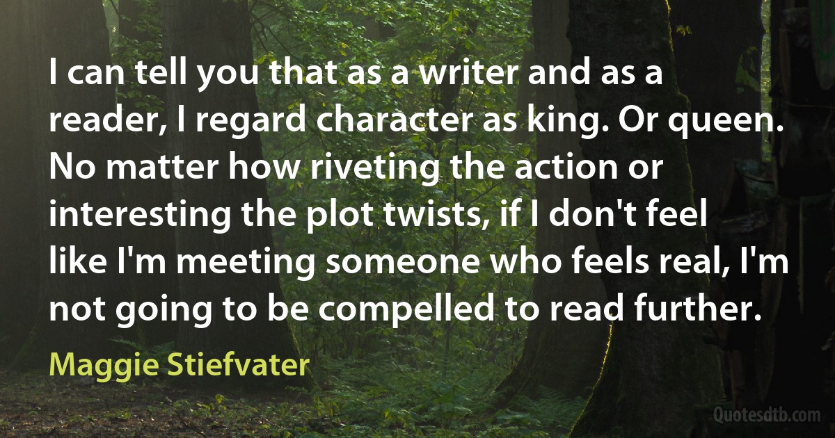 I can tell you that as a writer and as a reader, I regard character as king. Or queen. No matter how riveting the action or interesting the plot twists, if I don't feel like I'm meeting someone who feels real, I'm not going to be compelled to read further. (Maggie Stiefvater)